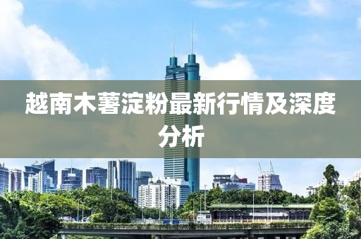 越南木薯淀粉最新行情及深度分析
