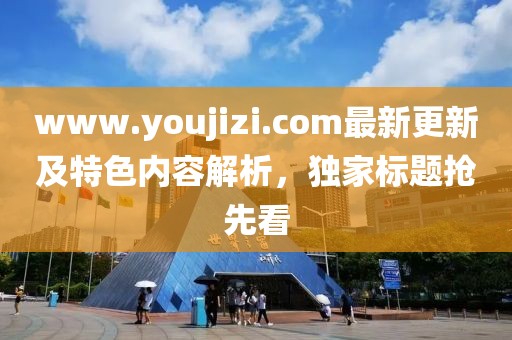 www.youjizi.com最新更新及特色内容解析，独家标题抢先看