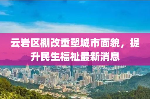 云岩区棚改重塑城市面貌，提升民生福祉最新消息