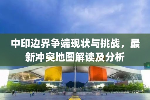 中印边界争端现状与挑战，最新冲突地图解读及分析