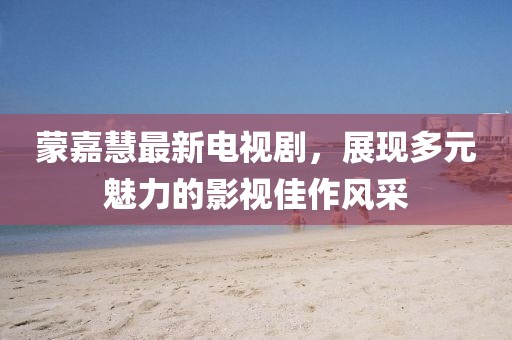 蒙嘉慧最新电视剧，展现多元魅力的影视佳作风采