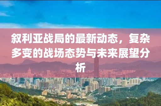 叙利亚战局的最新动态，复杂多变的战场态势与未来展望分析