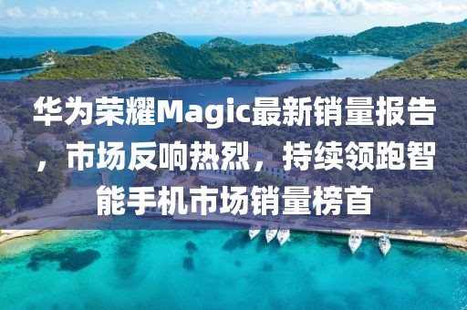 华为荣耀Magic最新销量报告，市场反响热烈，持续领跑智能手机市场销量榜首
