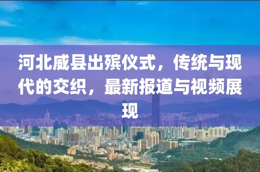 河北威县出殡仪式，传统与现代的交织，最新报道与视频展现