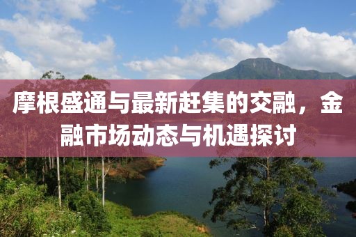 摩根盛通与最新赶集的交融，金融市场动态与机遇探讨