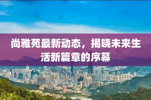尚雅苑最新动态，揭晓未来生活新篇章的序幕