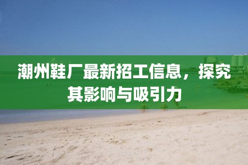 潮州鞋厂最新招工信息，探究其影响与吸引力