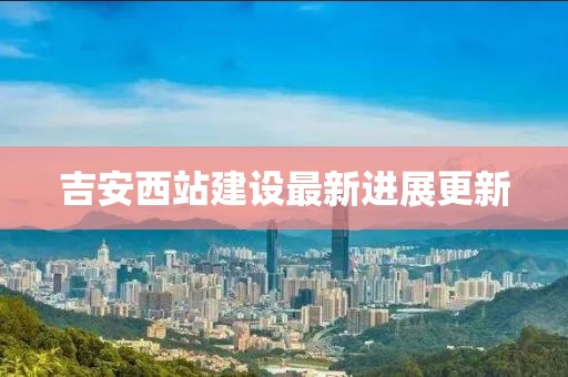 吉安西站建设最新进展更新