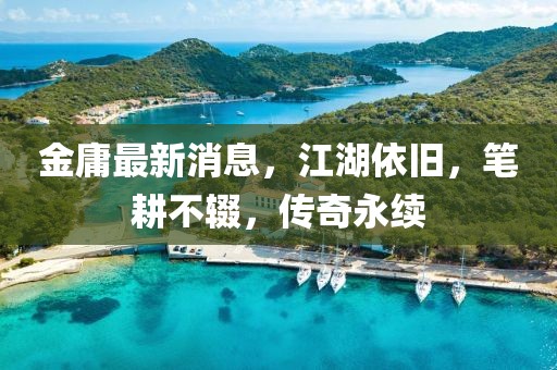 金庸最新消息，江湖依旧，笔耕不辍，传奇永续