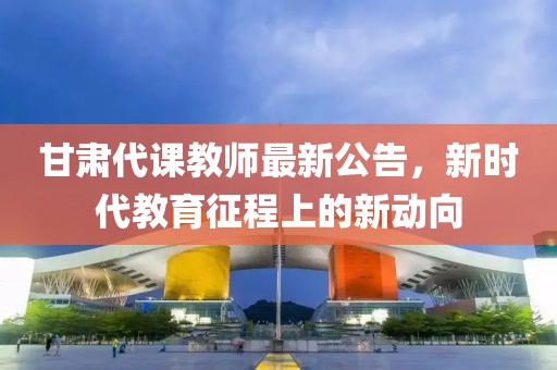 甘肃代课教师最新公告，新时代教育征程上的新动向