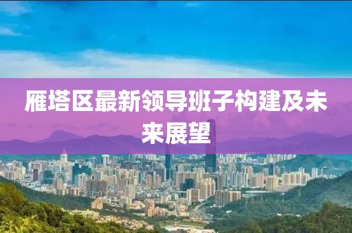雁塔区最新领导班子构建及未来展望