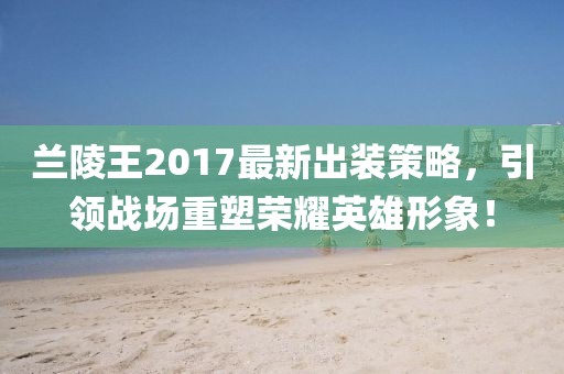 兰陵王2017最新出装策略，引领战场重塑荣耀英雄形象！