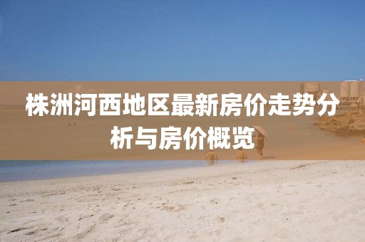 株洲河西地区最新房价走势分析与房价概览