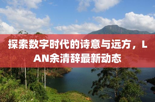 探索数字时代的诗意与远方，LAN余清辞最新动态