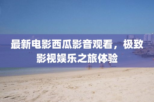 最新电影西瓜影音观看，极致影视娱乐之旅体验