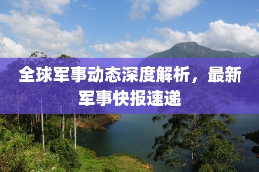 全球军事动态深度解析，最新军事快报速递