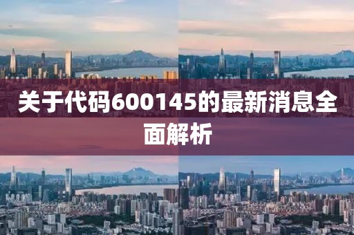 关于代码600145的最新消息全面解析