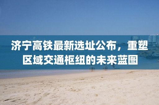 济宁高铁最新选址公布，重塑区域交通枢纽的未来蓝图