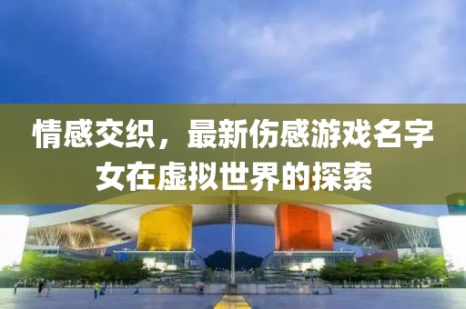 情感交织，最新伤感游戏名字女在虚拟世界的探索