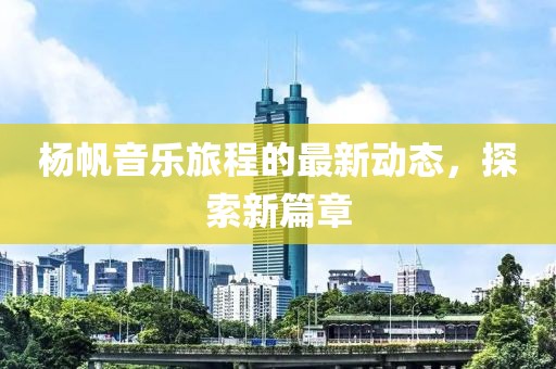 杨帆音乐旅程的最新动态，探索新篇章
