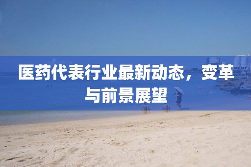 医药代表行业最新动态，变革与前景展望