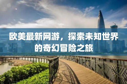 欧美最新网游，探索未知世界的奇幻冒险之旅