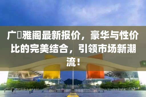 广夲雅阁最新报价，豪华与性价比的完美结合，引领市场新潮流！