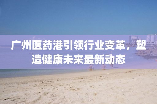 广州医药港引领行业变革，塑造健康未来最新动态