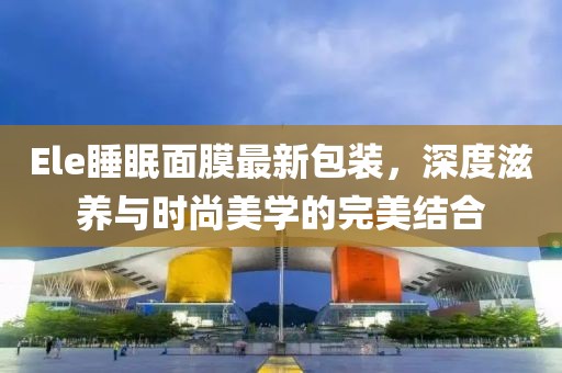 Ele睡眠面膜最新包装，深度滋养与时尚美学的完美结合