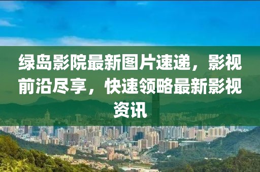 绿岛影院最新图片速递，影视前沿尽享，快速领略最新影视资讯