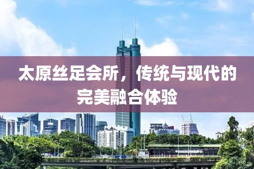 太原丝足会所，传统与现代的完美融合体验