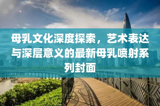 母乳文化深度探索，艺术表达与深层意义的最新母乳喷射系列封面
