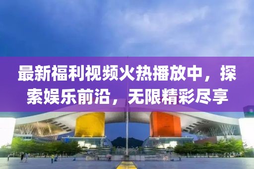 最新福利视频火热播放中，探索娱乐前沿，无限精彩尽享
