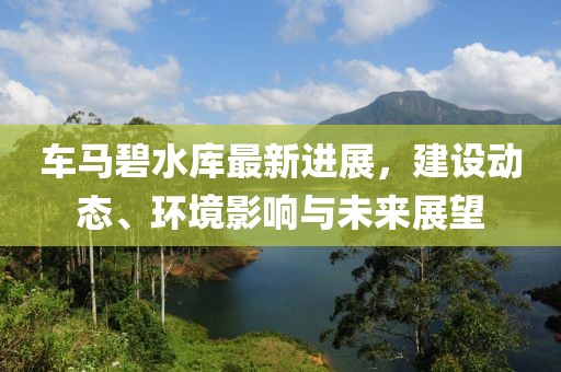 车马碧水库最新进展，建设动态、环境影响与未来展望