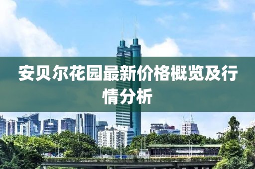 安贝尔花园最新价格概览及行情分析