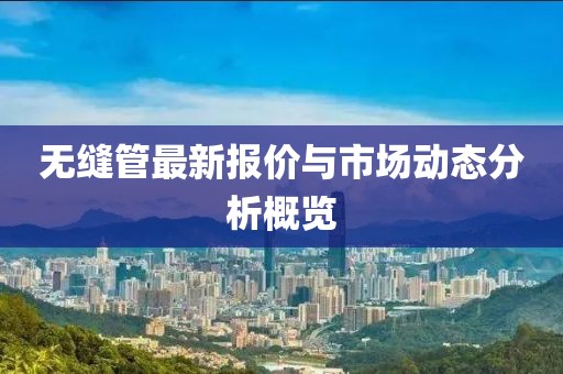 无缝管最新报价与市场动态分析概览