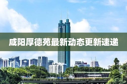 咸阳厚德苑最新动态更新速递