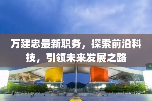 万建忠最新职务，探索前沿科技，引领未来发展之路