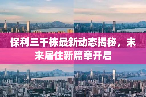 保利三千栋最新动态揭秘，未来居住新篇章开启