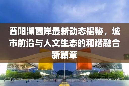 晋阳湖西岸最新动态揭秘，城市前沿与人文生态的和谐融合新篇章