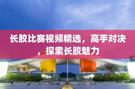 长胶比赛视频精选，高手对决，探索长胶魅力