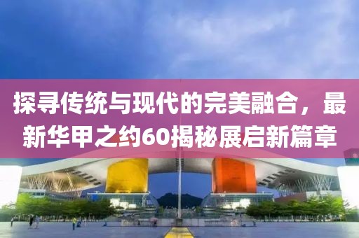 探寻传统与现代的完美融合，最新华甲之约60揭秘展启新篇章