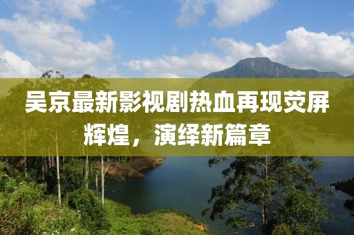 吴京最新影视剧热血再现荧屏辉煌，演绎新篇章