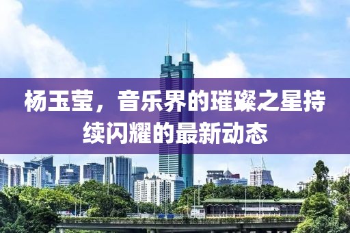 杨玉莹，音乐界的璀璨之星持续闪耀的最新动态