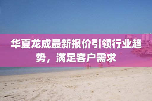 华夏龙成最新报价引领行业趋势，满足客户需求