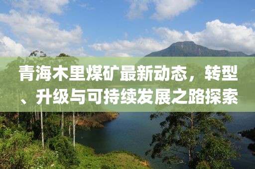 青海木里煤矿最新动态，转型、升级与可持续发展之路探索