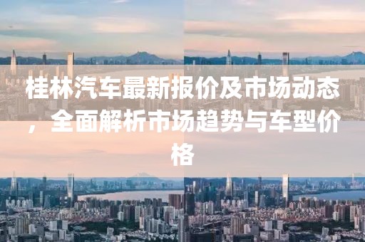桂林汽车最新报价及市场动态，全面解析市场趋势与车型价格