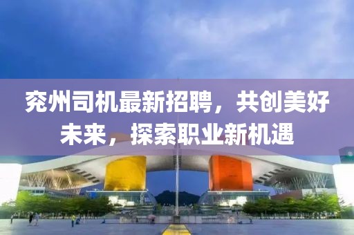 兖州司机最新招聘，共创美好未来，探索职业新机遇