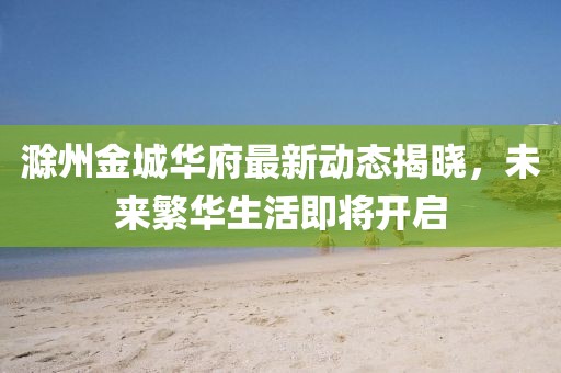 滁州金城华府最新动态揭晓，未来繁华生活即将开启
