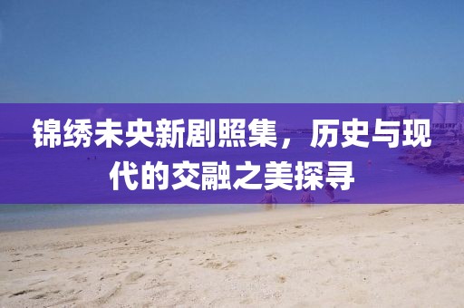 锦绣未央新剧照集，历史与现代的交融之美探寻
